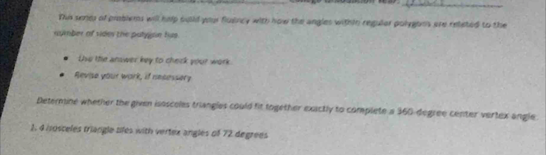 This pone of problems will help wuild your flulincy with how the angles withth reguler polygoms are releted to the 
number of vider the patygon hus. 
Use the anawer key to cherk your work 
Revise your work, if necessery 
Determine whether the given isosceles triangles could fit together exactly to complete a 360 degree center vertex angle. 
1, 4 isosceles triangle tifes with vertex angles of 72 degrees