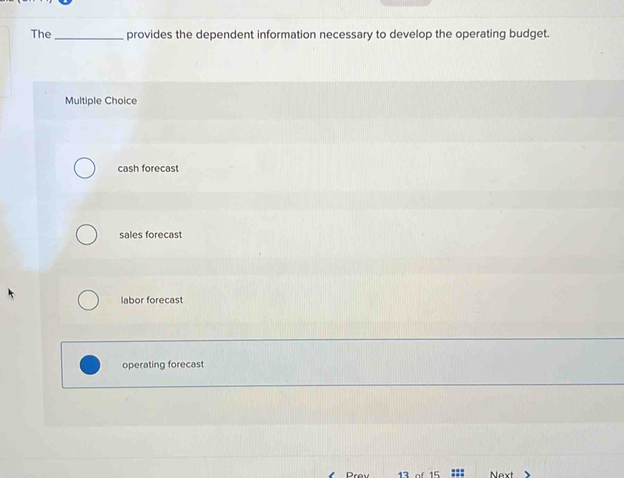 The_ provides the dependent information necessary to develop the operating budget.
Multiple Choice
cash forecast
sales forecast
labor forecast
operating forecast
rev 13 of 15 Next