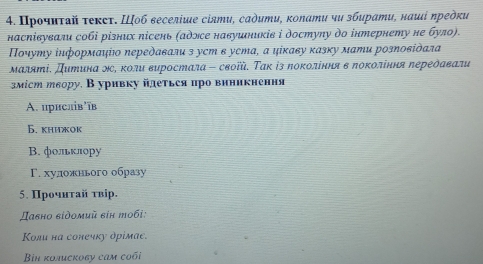 Προчиτδй τеκсτ. Шоб веселіше сіяти, садити, коπати чυ збирати, нαші πредки
насηівували собі різних лісень (адлсе навушників і достулу до інтернету не було).
Ποчуту інформаψίюο Νередавали з уcт в уста, α цίκаву κазκу мати розπовίὸαла
Μаляті. Дитинα Νс, κоли ευростала - своῖй. Τακ ἰз πокоління в πоΚоління πереδαвали
зміст твору. В уривку йлеться про виникнення
A. црислів'īв
Б. книжок
В. фольклру
Γ. хуложнього образу
5. Πрочнτай τвір.
Давно εἰдοмий εiн тοбi:
Κоли на сонечку дрімае.
Bin koлисκоgy cam coối