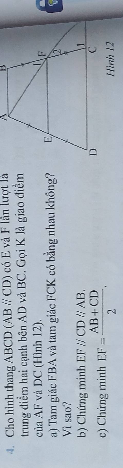 Cho hình thang ABCD (ABparallel CD) có E và F lần lượt là 
trung điểm hai cạnh bên AD và BC. Gọi K là giao điểm 
của AF và DC (Hình 12). 
a) Tam giác FBA và tam giác FCK có bằng nhau không? 
Vì sao? 
b) Chứng minh EF//CD//AB. 
c) Chứng minh EF= (AB+CD)/2 .
