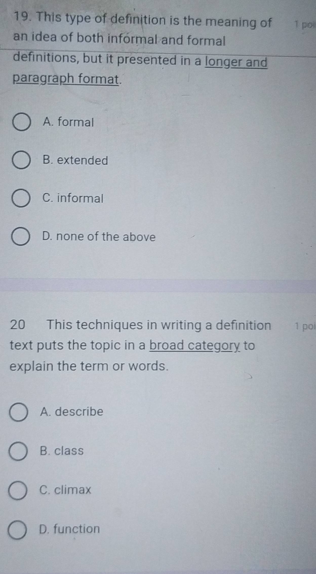 This type of definition is the meaning of 1 poi
an idea of both informal and formal
definitions, but it presented in a longer and
paragraph format.
A. formal
B. extended
C. informal
D. none of the above
20 This techniques in writing a definition 1 poi
text puts the topic in a broad category to
explain the term or words.
A. describe
B. class
C. climax
D. function