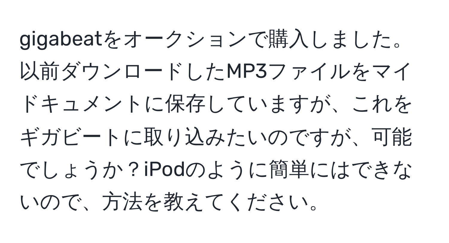 gigabeatをオークションで購入しました。以前ダウンロードしたMP3ファイルをマイドキュメントに保存していますが、これをギガビートに取り込みたいのですが、可能でしょうか？iPodのように簡単にはできないので、方法を教えてください。