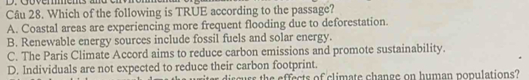 Which of the following is TRUE according to the passage?
A. Coastal areas are experiencing more frequent flooding due to deforestation.
B. Renewable energy sources include fossil fuels and solar energy.
C. The Paris Climate Accord aims to reduce carbon emissions and promote sustainability.
D. Individuals are not expected to reduce their carbon footprint.
r discuss the effects of climate change on human populations?