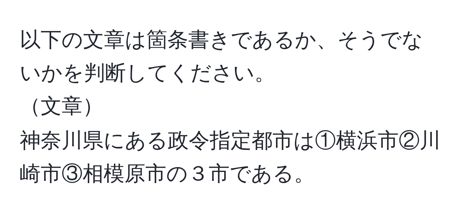 以下の文章は箇条書きであるか、そうでないかを判断してください。 
文章 
神奈川県にある政令指定都市は①横浜市②川崎市③相模原市の３市である。