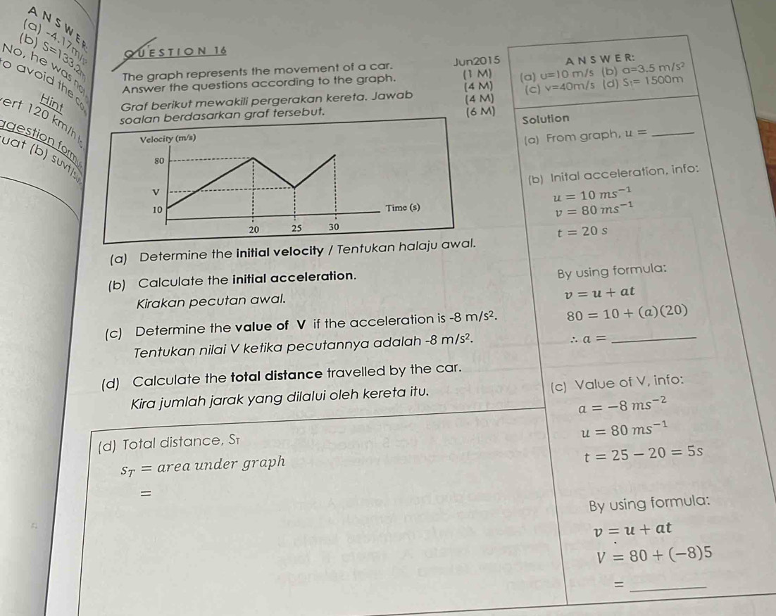 ANSWE 
(a) 
(b) S=133.2 4) QUESTION 16 
The graph represents the movement of a car. Jun2015 A N S W E R: 
No, he was Answer the questions according to the graph. (1M) (a) u=10m/s , (b) a=3.5m/s^2 S_1=1500m
Hint Graf berikut mewakili pergerakan kereta. Jawab (4 M) (4 M) (c) v=40m/s (d) 
o a th ert 120 km/h Velocity (m/s) 
soalan berdasarkan graf tersebut. 
(6 M) Solution 
(a) From graph, u= _ 
gestion form 
uat (b) suvtly 
80 
(b) Inital acceleration, info: 
v
u=10ms^(-1)
10 Time (s)
v=80ms^(-1)
20 25 30
t=20s
(a) Determine the initial velocity / Tentukan halaju awal. 
(b) Calculate the initial acceleration. 
By using formula: 
Kirakan pecutan awal.
v=u+at
(c) Determine the value of V if the acceleration is -8m/s^2. 80=10+(a)(20) _ 
Tentukan nilai V ketika pecutannya adalah -8m/s^2.
∴ a=
(d) Calculate the total distance travelled by the car. 
(c) Value of V, info: 
Kira jumlah jarak yang dilalui oleh kereta itu.
a=-8ms^(-2)
u=80ms^(-1)
(d) Total distance, Sī
t=25-20=5s
s_T= area under graph 
= 
By using formula:
v=u+at
V=80+(-8)5
_=