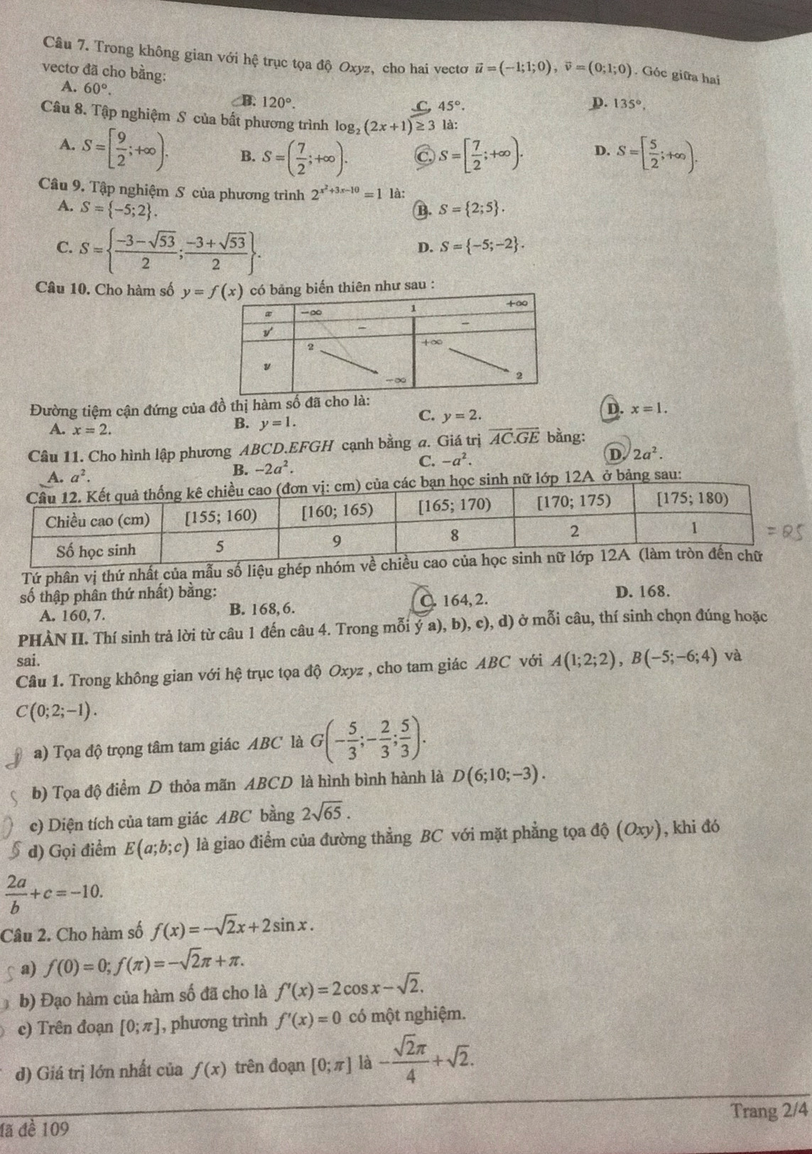 Trong không gian với hệ trục tọa độ Oxyz, cho hai vectơ vector u=(-1;1;0),vector v=(0;1;0). Góc giữa hai
vectơ đã cho bằng:
A. 60°.
CB. 120°. D. 135°,.C, 45°.
Câu 8. Tập nghiệm S của bất phương trình log _2(2x+1)≥ 3 là:
A. S=[ 9/2 ;+∈fty ). B. S=( 7/2 ;+∈fty ). C, S=[ 7/2 ;+∈fty ). D. S=[ 5/2 ;+∈fty ).
Câu 9. Tập nghiệm S của phương trình 2^(x^2)+3x-10=1 là:
A. S= -5;2 . B. S= 2;5 .
C. S=  (-3-sqrt(53))/2 ; (-3+sqrt(53))/2  .
D. S= -5;-2 .
Câu 10. Cho hàm số có bảng biến thiên như sau :
Đường tiệm cận đứng của đồ thị hàm số đã cho là:
A. x=2.
B. y=1.
C. y=2.
D. x=1.
Câu 11. Cho hình lập phương ABCD.EFGH cạnh bằng a. Giá trị vector AC.vector GE bằng:
A. a^2. B. -2a^2. C. -a^2. D 2a^2.
A ở bảng sau:
Tứ phân vị thứ nhất của mẫu số liệu ghép nhóm
số thập phân thứ nhất) bằng: D. 168.
A. 160, 7. B. 168,6. C. 164, 2.
PHÀN II. Thí sinh trả lời từ câu 1 đến câu 4. Trong mỗi ý a), b), c), d) ở mỗi câu, thí sinh chọn đúng hoặc
sai.
Câu 1. Trong không gian với hệ trục tọa độ Oxyz , cho tam giác ABC với A(1;2;2),B(-5;-6;4) và
C(0;2;-1).
a) Tọa độ trọng tâm tam giác ABC là G(- 5/3 ;- 2/3 ; 5/3 ).
b) Tọa độ điểm D thỏa mãn ABCD là hình bình hành là D(6;10;-3).
c) Diện tích của tam giác ABC bằng 2sqrt(65).
d) Gọi điểm E(a;b;c) là giao điểm của đường thẳằng BC với mặt phẳng tọa độ (Oxy), khi đó
 2a/b +c=-10.
Câu 2. Cho hàm số f(x)=-sqrt(2)x+2sin x.
a) f(0)=0;f(π )=-sqrt(2)π +π .
b) Đạo hàm của hàm số đã cho là f'(x)=2cos x-sqrt(2).
c) Trên đoạn [0;π ] , phương trình f'(x)=0 có một nghiệm.
d) Giá trị lớn nhất của f(x) trên đoạn [0;π ] là - sqrt(2)π /4 +sqrt(2).
đã đề 109 Trang 2/4