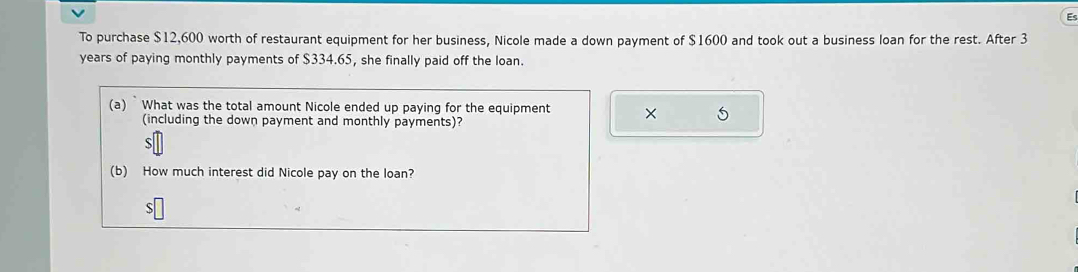 To purchase $12,600 worth of restaurant equipment for her business, Nicole made a down payment of $1600 and took out a business loan for the rest. After 3
years of paying monthly payments of $334.65, she finally paid off the loan. 
(a) What was the total amount Nicole ended up paying for the equipment × 
(including the down payment and monthly payments)? 
S 
(b) How much interest did Nicole pay on the loan?