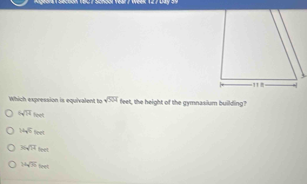 Algeora 1 Section 1BC / School Year / Week 127Day 39
Which expression is equivalent to sqrt(504) feet, the height of the gymnasium building?
6sqrt(14)feet
14sqrt(5) feet
Ssqrt(mu ) feet
24sqrt(35) feet