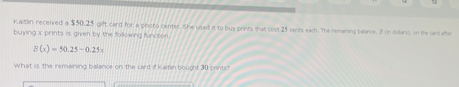 Kaitlin received a $50.25 gift card for a photo center. She used it to buy prints that cost 25 cents each. The remaining balance, B (in dollars), on the card after 
buying x prints is given by the following function.
B(x)=50.25-0.25x
What is the remaining balance on the card if Kaitlin bought 30 prints?