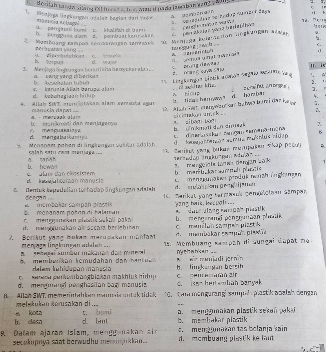 sy
1. Berilah tanda silang (X) huruf a, b, c, atau d pada jawaban yang pauns c. p
1. Menjaga lingkungan adalah bagian dari tugas a. pemborosan
manusia sebagai “”
b. kepedulian terhadap sumber daya
d. k
a. penghuni bumi c. khalifah di bumi c. penghematan waktu
18. Peng
b. pengguna alam d. pembuat kerusakan d. pemakaian yang berlebihan
berle
2. Membuang sampah sembarangan termasuk 10. Menjaga kelestarian lingkungan adalah a.
b.
perbuatan yang ....
tanggung jawab ....
d.
a. diperbolehkan c. tercela
a. pemerintah
b. terpuji d. wajar
b. semua umat manúsia C.
c. orang dewasa
3. Menjaga lingkungan berarti kita bersyukur atas .... II. Is
d. orang kaya saja
a. uang yang diberikan
b. kesehatan tubuh
11. Lingkungan biotik adalah segala sesuatu yang 1. A
... di sekitar kita.
c. karunia Allah berupa alam 2. Is
c. bersifat anorganik
a. hidup 3. N
d. kebahagiaan hidup 4.
4. Allah SWT. menciptakan alam semesta agar b. tidak bernyawa d. hambar
12. Allah SWT. menyebutkan bahwa bumi dan isinya 5.
manusia dapat .... 6.
a.· merusak alam
diciptakan untuk ....
a. dibagi-bagi
b. menikmati dan menjaganya 7.
b. dinikmati dan dirusak
c. menguasainya 8.
d. mengabaikannya
c. diperlakukan dengan semena-mena
5. Menanam pohon di lingkungan sekitar adalah d. kesejahteraan semua makhluk hidup
salah satu cara menjaga ....
13. Berikut yang bukan merupakan sikap peduli 9.
a. tanah
terhadap lingkungan adalah ....
a. mengelola tanah dengan baik
1
b. hewan
c. alam dan ekosistem
b. membakar sampah plastik
d. kesejahteraan manusia
c. menggunakan produk ramah lingkungan
6. Bentuk kepedulian terhadap lingkungan adalah d. melakukan penghijauan
dengan ....
14. Berikut yang termasuk pengelolaan sampah
a. membakar sampah plastik
yang baik, kecuali ....
b. menanam pohon di halaman a. daur ulang sampah plastik
c. menggunakan plastik sekali pakai b. mengurangi penggunaan plastik
d. menggunakan air secara berlebihan c. memilah sampah plastik
7. Berikut yang bukan merupakan manfaat d. membakar sampah plastik
menjaga lingkungan adalah .... 15. Membuang sampah di sungai dapat me-
a. sebagai sumber makanan dan mineral nyebabkan ....
b. memberikan kemudahan dan bantuan a. air menjadi jernih
dalam kehidupan manusia b. lingkungan bersih
c. sarana perkembangbiakan makhluk hidup c. pencemaran air
d. mengurangi penghasilan bagi manusia d. ikan bertambah banyak
8. Allah SWT. memerintahkan manusia untuk tidak 16. Cara mengurangi sampah plastik adalah dengan
melakukan kerusakan di ....
_…
a. kota c. bumi a. menggunakan plastik sekali pakai
b. desa d. laut b. membakar plastik
9. Dalam ajaran Islam, menggunakan air c. menggunakan tas belanja kain
secukupnya saat berwudhu menunjukkan... d. membuang plastik ke laut