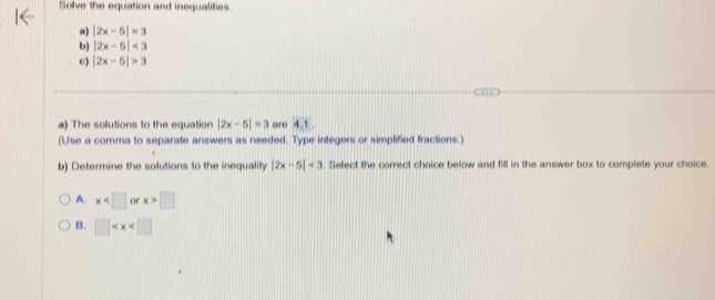 Solve the equation and inequalities.
a) |2x-6|=3
b) |2x-5|<3</tex> 
c) |2x-6|>3
a) The solutions to the equation |2x-5|=3 aro 4.1.
(Use a comma to separate answers as needed. Type integers or simplified fractions.)
b) Determine the solutions to the inequality |2x-5|<3</tex> . Select the correct choice below and fill in the answer box to complete your choice.
A. x of x>□
B. □