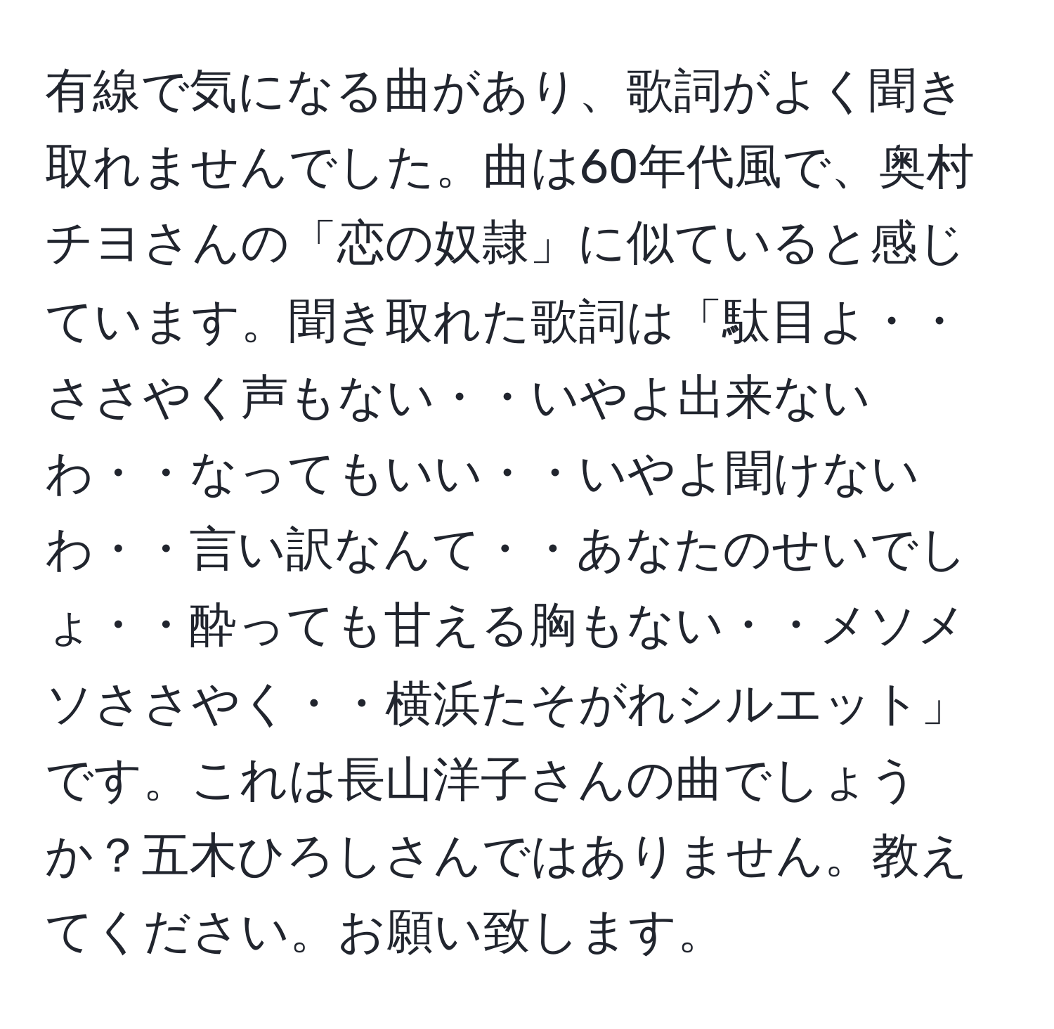 有線で気になる曲があり、歌詞がよく聞き取れませんでした。曲は60年代風で、奥村チヨさんの「恋の奴隷」に似ていると感じています。聞き取れた歌詞は「駄目よ・・ささやく声もない・・いやよ出来ないわ・・なってもいい・・いやよ聞けないわ・・言い訳なんて・・あなたのせいでしょ・・酔っても甘える胸もない・・メソメソささやく・・横浜たそがれシルエット」です。これは長山洋子さんの曲でしょうか？五木ひろしさんではありません。教えてください。お願い致します。