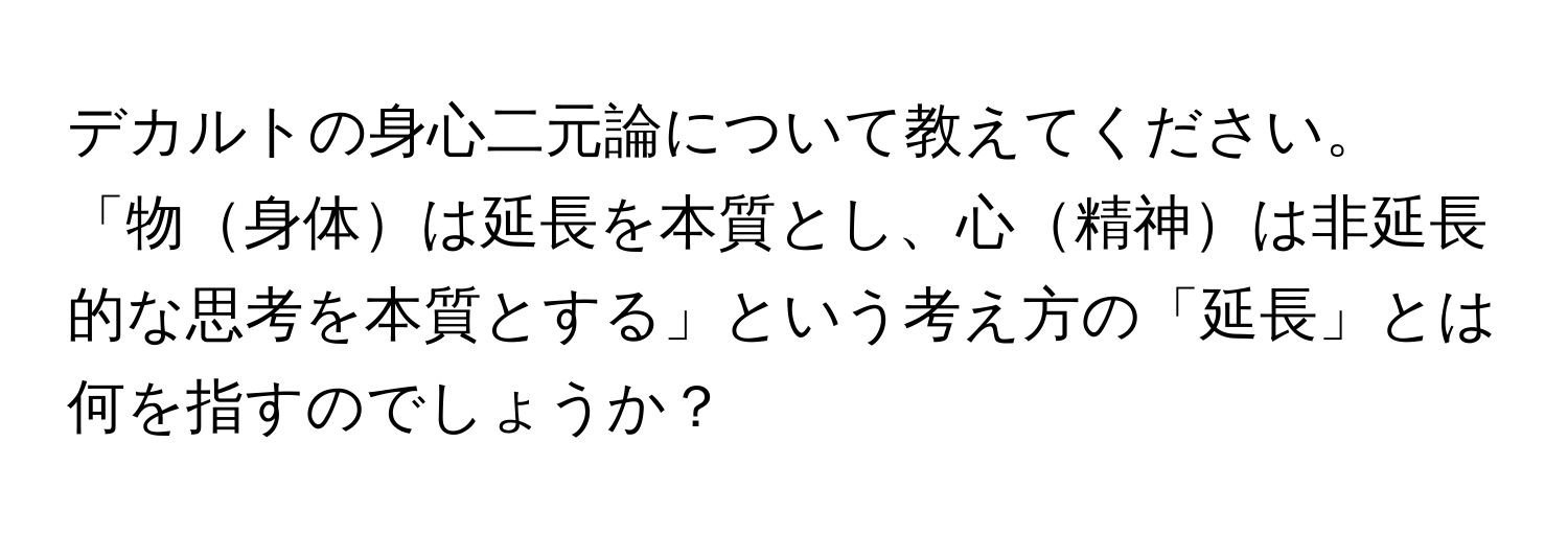 デカルトの身心二元論について教えてください。「物身体は延長を本質とし、心精神は非延長的な思考を本質とする」という考え方の「延長」とは何を指すのでしょうか？