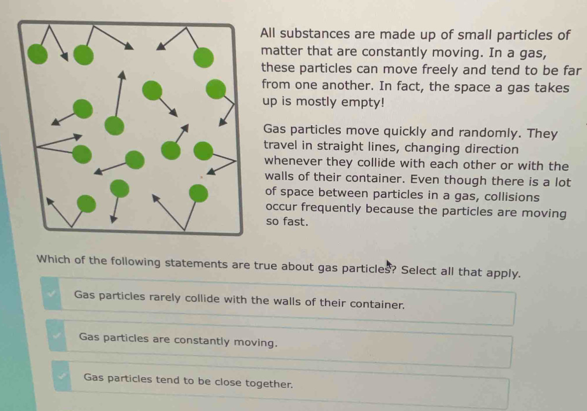 All substances are made up of small particles of
matter that are constantly moving. In a gas,
these particles can move freely and tend to be far
from one another. In fact, the space a gas takes
up is mostly empty!
Gas particles move quickly and randomly. They
travel in straight lines, changing direction
whenever they collide with each other or with the
walls of their container. Even though there is a lot
of space between particles in a gas, collisions
occur frequently because the particles are moving
so fast.
Which of the following statements are true about gas particles? Select all that apply.
Gas particles rarely collide with the walls of their container.
Gas particles are constantly moving.
Gas particles tend to be close together.