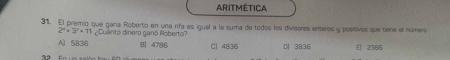 ARITMÉTICA
31. El premio que gana Roberto en una rifa es igual a la suma de todos los divisores enteros y posítivos que tiene el número
2^4* 3^2* 11 ¿Cuánto dinero ganó Roberto?
A 5836 B) 4786 C) 4836 D 3836 E) 2386
32 En ue calón