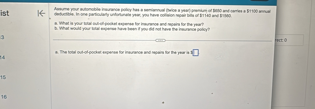 Assume your automobile insurance policy has a semiannual (twice a year) premium of $650 and carries a $1100 annual 
ist deductible. In one particularly unfortunate year, you have collision repair bills of $1140 and $1560. 
a. What is your total out-of-pocket expense for insurance and repairs for the year? 
b. What would your total expense have been if you did not have the insurance policy?
3
rect: 0 
a. The total out-of-pocket expense for insurance and repairs for the year is $□.
14
15
16