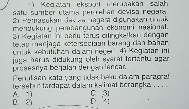 Kegiatan eksport merupakan salah
satu sumber utama perolehan devisa negara.
2) Pemasukan devisa negara digunakan untuk
mendukung pembangunan ekonomi nasional.
3) Kegiatan ini perlu terus ditingkatkan dengan
tetap menjaga ketersediaan barang dan bahan
untuk kebutuhan dalam negeri. 4) Kegiatan ini
juga harus didukung oleh syarat tertentu agar
prosesnya berjalan dengan lancar.
Penulisan kata yang tidak baku dalam paragraf
tersebut terdapat dalam kalimat berangka . . . .
A. 1) C. ,3)
B. 2) D. 4)