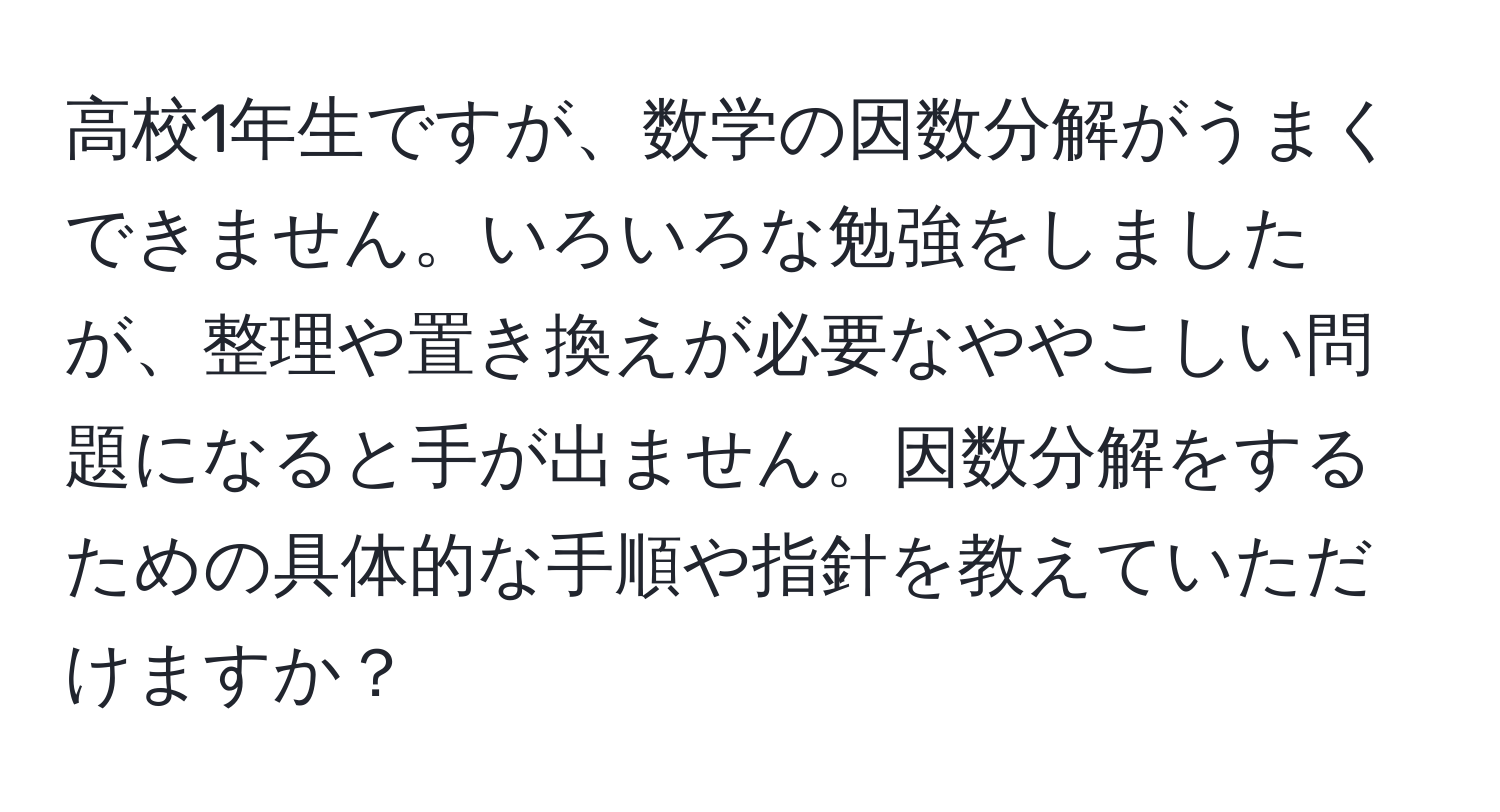 高校1年生ですが、数学の因数分解がうまくできません。いろいろな勉強をしましたが、整理や置き換えが必要なややこしい問題になると手が出ません。因数分解をするための具体的な手順や指針を教えていただけますか？