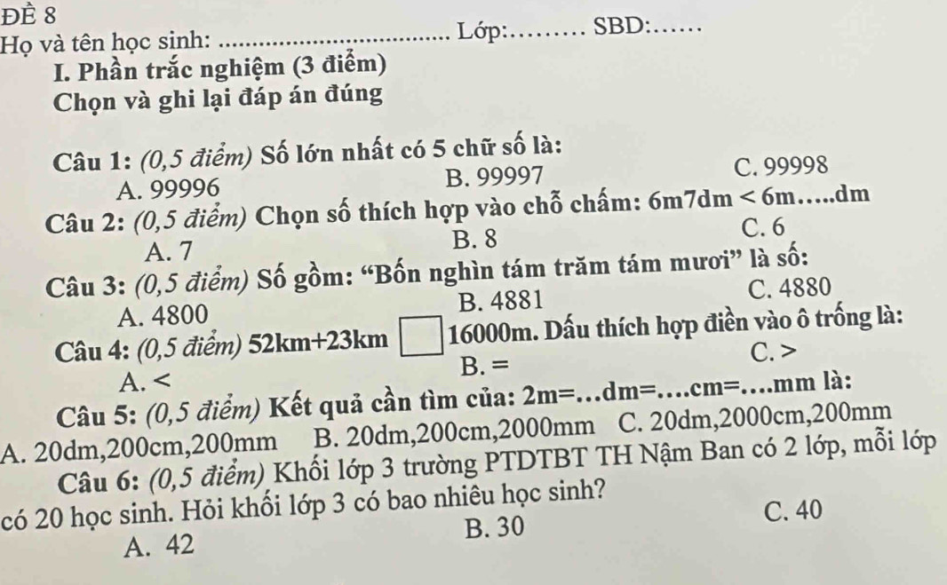 ĐÈ 8
Họ và tên học sinh: _ Lớp:_ SBD:_
I. Phần trắc nghiệm (3 điểm)
Chọn và ghi lại đáp án đúng
Câu 1: (0,5 điểm) Số lớn nhất có 5 chữ số là:
A. 99996 B. 99997 C. 99998
Câu 2: (0,5 điểm) Chọn số thích hợp vào chỗ chấm: 6m7dm<6m</tex>. _ dm
A. 7 B. 8 C. 6
Câu 3: (0,5 điểm) Số gồm: “Bốn nghìn tám trăm tám mươi” là số:
A. 4800 B. 4881 C. 4880
Câu 4: (0,5 điểm) 52km+23km 16000m. Dấu thích hợp điền vào ô trống là:
C.
A. B. =
Câu 5: (0,5 điểm) Kết quả cần tìm của: 2m=. _...dm= _.cm= _ mm là:
A. 20dm, 200cm, 200mm B. 20dm, 200cm, 2000mm C. 20dm, 2000cm, 200mm
Câu 6: (0,5 điểm) Khối lớp 3 trường PTDTBT TH Nậm Ban có 2 lớp, mỗi lớp
có 20 học sinh. Hỏi khối lớp 3 có bao nhiêu học sinh?
A. 42 B. 30 C. 40