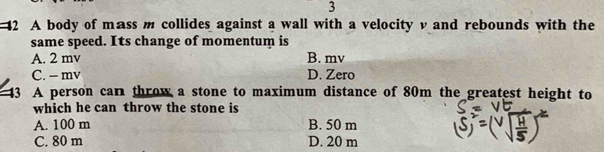 3
42 A body of mass m collides against a wall with a velocity v and rebounds with the
same speed. Its change of momentum is
A. 2 mv B. mv
C. - mv D. Zero
43 A person can throw a stone to maximum distance of 80m the greatest height to
which he can throw the stone is
A. 100 m B. 50 m
C. 80 m D. 20 m