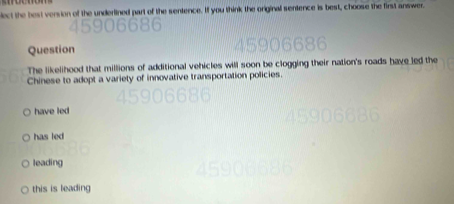 bect the best version of the underlined part of the sentence. If you think the original sentence is best, choose the first answer.
Question
The likelihood that millions of additional vehicles will soon be clogging their nation's roads have led the
Chinese to adopt a variety of innovative transportation policies.
have led
has led
leading
this is leading