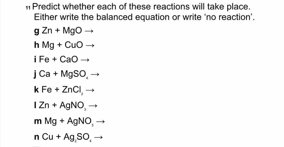 #Predict whether each of these reactions will take place. 
Either write the balanced equation or write ‘no reaction’.
gZn+MgOto
hMg+CuOto
iFe+CaOto^
jCa+MgSO_4to
kFe+ZnCl_2to
IZn+AgNO_3to
mMg+AgNO_3
nCu+Ag_2SO_4