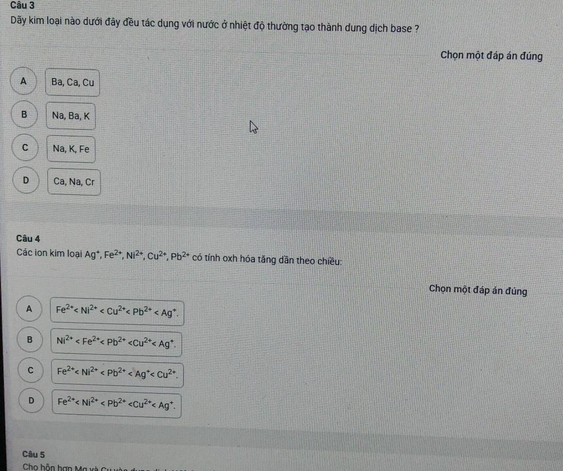 Dãy kim loại nào dưới đây đều tác dụng với nước ở nhiệt độ thường tạo thành dung dịch base ?
Chọn một đáp án đúng
A Ba, Ca, Cu
B Na, Ba, K
C Na, K, Fe
D Ca, Na, Cr
Câu 4
Các ion kim loại Ag^+, Fe^(2+), Ni^(2+), Cu^(2+), Pb^(2+) có tính oxh hóa tăng dần theo chiều:
Chọn một đáp án đúng
A Fe^(2+) .
B Ni^(2+) .
C Fe^(2+) .
D Fe^(2+) . 
Câu 5
Cho hồn hợn Ma xà