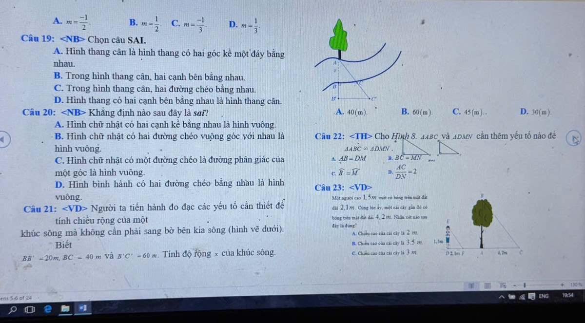 A. m= (-1)/2 . B. m= 1/2 . C. m= (-1)/3 . D. m= 1/3 .
Câu 19: Chọn câu SAI.
A. Hình thang cân là hình thang có hai góc kề một đáy bằng
nhau.
B. Trong hình thang cân, hai cạnh bên bằng nhau.
C. Trong hình thang cân, hai đường chéo bằng nhau.
D. Hình thang có hai cạnh bên bằng nhau là hình thang cân.
Câu 20: Khẳng định nào sau đây là sai? A. 40(m) B. 60(m). C. 45(m).. D. 30(m).
A. Hình chữ nhật có hai cạnh kề bằng nhau là hình vuông.
B. Hình chữ nhật có hai đường chéo vuộng góc với nhau là Câu 22: ∠ TH>ChoHinh 8. △ ABC và △ DMN cần thêm yếu tố nào đề N
hình vuông. △ ABC∽ △ DMN.
C. Hình chữ nhật có một đường chéo là đường phân giác của A. AB=DM B. BC=MN
một góc là hình vuông. C. widehat B=widehat M D.  AC/DN =2
D. Hình bình hành có hai đường chéo bằng nhau là hình Câu 23: ∠ VD>
vuông. Một người cao 1, 5m mét có bóng trên mặt đấ
Câu 21: ∠ VD>N Người ta tiến hành đo đạc các yếu tố cần thiết để dài 2,1m. Cùng húc ấy, một cái cây gần đó c
tính chiều rộng của một bóng trên mật đất dài 4, 2 m. Nhận xét nào sa
khúc sông mà không cần phải sang bờ bên kia sông (hình vẽ dưới). đây là đúng?
A. Chiều cao của cái cây là 2 992.
Biết B. Chiều cao của cải cây là 3.5 m.
BB'=20m,BC=40m và B'C'=60m Tính độ rộng x của khúc sông. C. Chiều cao của cái cây là 3 m.
ens 5-6 of 24
54