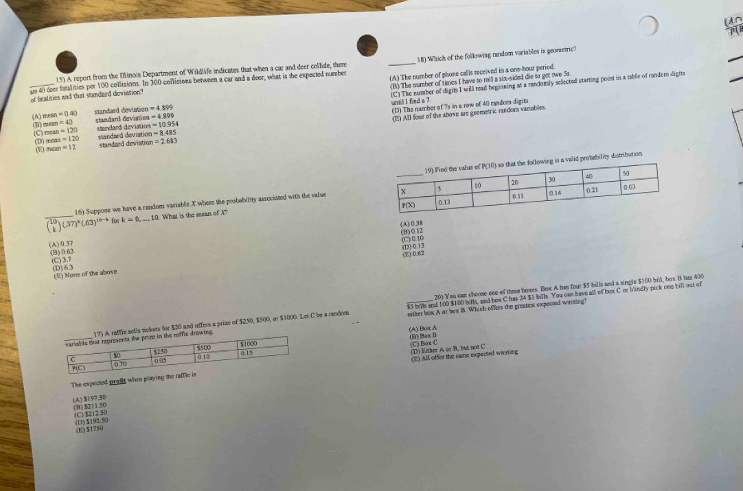 A report from the Illinois Department of Wildlife indicates that when a car and deer collide, there _18) Which of the following random variables is geometric?
(B) The number of times I have to roll a six-sided die to get two 5s.
of fatalities and that standard deviation? (A) The number of phone calls received in a one-hour period.
are 40 deer fatalities per 100 collisions. In 300 collisions between a car and a deer, what is the expected number (C) The number of digits I will read beginning at a randomly selected starting point in a table of random digits
untill I find a 7.
mean =0.40 standard deviation =4.899
(D) The number of 7s in a row of 40 random digits
(A) mean=40
standard deviation =4.899
(D) mean=120 standard deviation =8.485 (E) All four of the above are geometric random variables.
(B) mean=120 standard deviation =10.954
(C)
(E) mean=12 standard deviation =2.683
obability distribution .
16) Suppose we have a random variable X where the probability associated with the value
_ beginpmatrix 10 kendpmatrix (-37)^k(-63)^10-k for k=0,...,10. What is the mean of X?
(B)0.12
(A)0.37 (A) 0.38
(C)0.10
(D) 0.13
(B) 0.63
(E) 0.62
(C) 3.7
(D) 6.3
(E) None of the above
20) You can choose one of three boxes. Box A has four $5 bills and a single $100 bill, box B has 400
affle sells tickets for $20 and offers a prize of $250, $500, or $1000. Let C be a random $5 bills and 100 $100 bills, and box C has 24 $1 bills. You can have all of box C or blindly pick one bill out of
ng. _either box A or box B. Which offers the greatest expected winning?
(A) Box A
(B) Box B
(C) Box C
The expected profit when playing the ra(D) Either A or B, but not C (E) All offer the same expected winning
(A)$197.50
(C) $212.50 (B) $211.50
(D) $192.50
(E) $1750