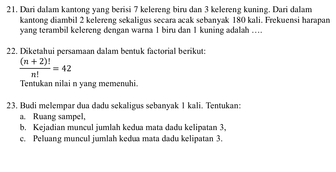 Dari dalam kantong yang berisi 7 kelereng biru dan 3 kelereng kuning. Dari dalam 
kantong diambil 2 kelereng sekaligus secara acak sebanyak 180 kali. Frekuensi harapan 
yang terambil kelereng dengan warna 1 biru dan 1 kuning adalah …. 
22. Diketahui persamaan dalam bentuk factorial berikut:
 ((n+2)!)/n! =42
Tentukan nilai n yang memenuhi. 
23. Budi melempar dua dadu sekaligus sebanyak 1 kali. Tentukan: 
a. Ruang sampel, 
b. Kejadian muncul jumlah kedua mata dadu kelipatan 3, 
c. Peluang muncul jumlah kedua mata dadu kelipatan 3.