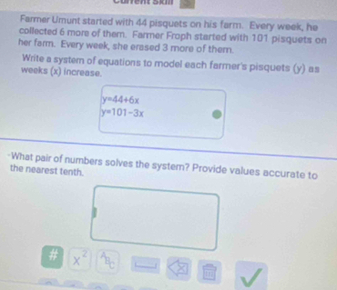 urrent sI 
Farmer Umunt started with 44 pisquets on his farm. Every week, he 
collected 6 more of them. Farmer Froph started with 101 pisquets on 
her farm. Every week, she erased 3 more of them. 
Write a system of equations to model each farmer's pisquets (y) as 
weeks (x) increase.
y=44+6x
y=101-3x
-What pair of numbers solves the system? Provide values accurate to 
the nearest tenth. 
# x^2 B_C
m