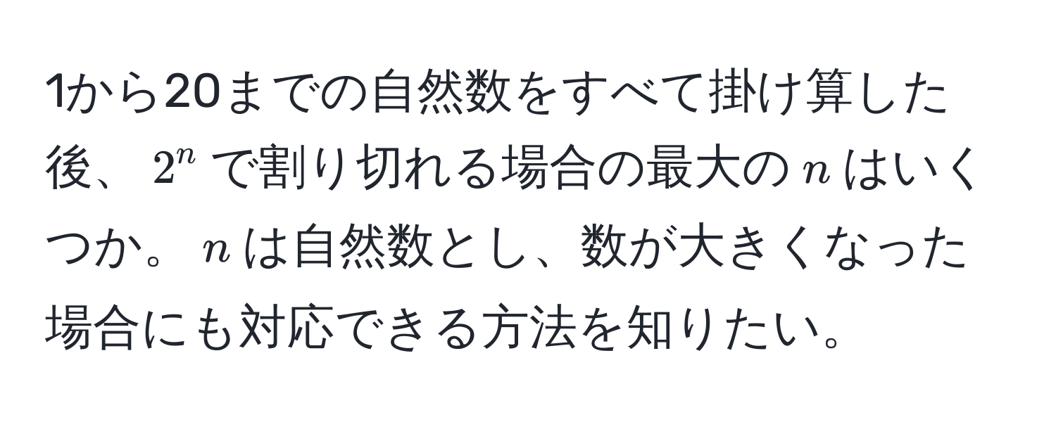 1から20までの自然数をすべて掛け算した後、$2^n$で割り切れる場合の最大の$n$はいくつか。$n$は自然数とし、数が大きくなった場合にも対応できる方法を知りたい。