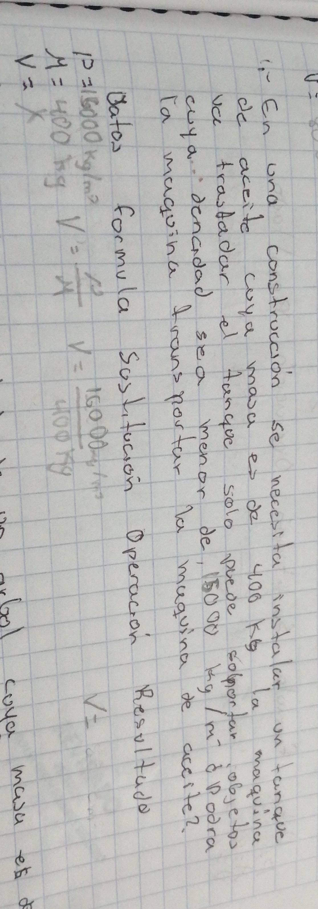 v=
1.En ona constrocaion se necesita instalar on fanave 
de accite coya masa es de 400 kg la maquina 
va trastadar el fangue solo pieoe solnorfar objetoo 
cya. denadad sea menor de, 15000 kg /m àPoora 
Ta magoina frans nortar la maguina de accite? 
datos formula Soslfucion Operacion Resoltado
P=16000kg/m^2 V= rho /M  V= (15000g/m^3)/400kg 
V=
M=400 by
V=x
(ml coya masa ¢t d