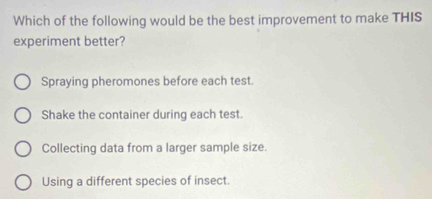 Which of the following would be the best improvement to make THIS
experiment better?
Spraying pheromones before each test.
Shake the container during each test.
Collecting data from a larger sample size.
Using a different species of insect.