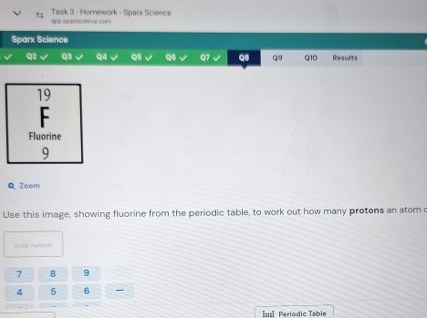 Task 3 - Homework - Sparx Science 
app.spanscience.com 
Sparx Science 
Q2 Q3 Q4 Q5 Q6 Q7 QB Q9 Q10 Results 
Q Zoom 
Use this image, showing fluorine from the periodic table, to work out how many protons an atom c 
Ener numbér
7 B 9
4 5 6
==== Periodic Table