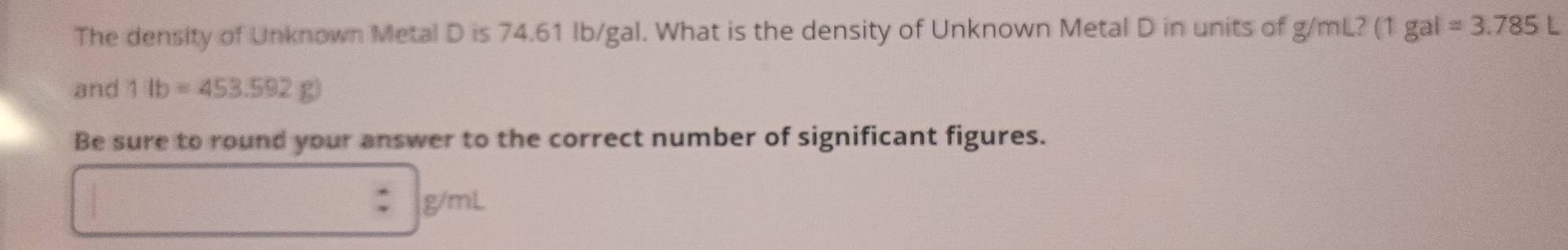 The density of Unknown Metal D is 74.61 Ib/gal. What is the density of Unknown Metal D in units of g/mL? (1 gal =3.785L
and 1lb=453.592g)
Be sure to round your answer to the correct number of significant figures.
g/r ??