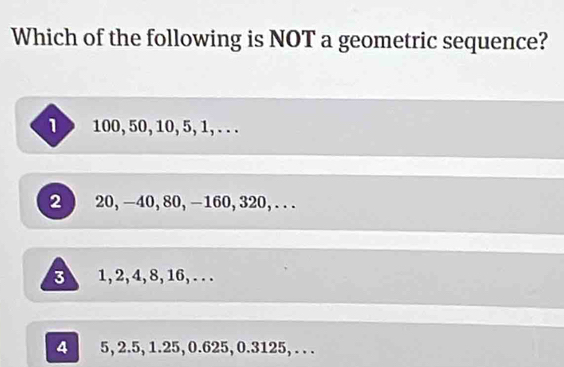 Which of the following is NOT a geometric sequence?
1> 100, 50, 10, 5, 1, . . .
2 20, -40, 80, -160, 320,...
3 1, 2, 4, 8, 16, . . .
4 5, 2.5, 1.25, 0.625, 0.3125, .. .