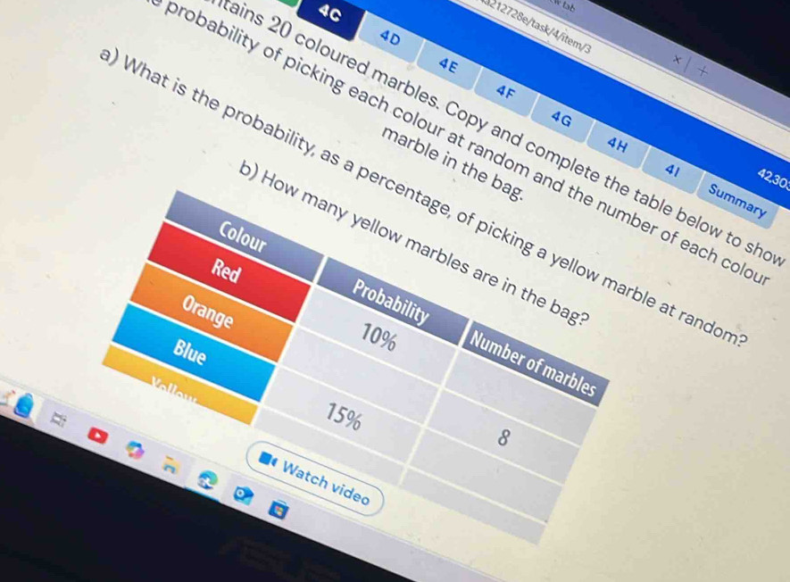 4C 
212728e/task/4/ītem/3 
4D 
4E 
4F 
4G 
ins 20 coloured marbles. Copy and complete the table below to sh 
robability of picking each colour at random and the number of each col 
marble in the bag
41
42, 30
4H Summary 
What is the probability, as a percentage, of picking a yellow marble at rando 
) How many yellow marbles are in the bag 
Red 
Orange 
Colour Probability Number of marbles
10%
Blue 
Vollow
15%
8 
Watch video