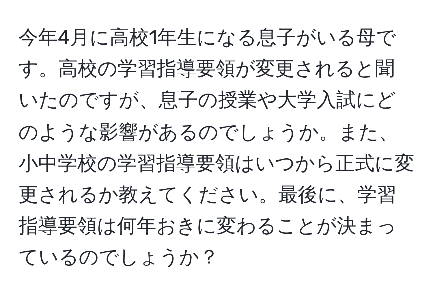 今年4月に高校1年生になる息子がいる母です。高校の学習指導要領が変更されると聞いたのですが、息子の授業や大学入試にどのような影響があるのでしょうか。また、小中学校の学習指導要領はいつから正式に変更されるか教えてください。最後に、学習指導要領は何年おきに変わることが決まっているのでしょうか？