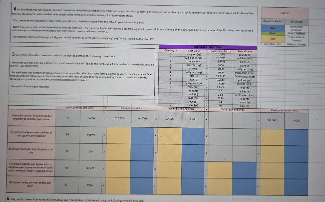 On this sheet, you will consider several conversions related to calculations you might see in a professional context. For each conversion, identify and apply appropriate ratios to yield the given result. Remember Legend
that you should order ratios so that units cancel in the numerator and denominator for intermediate steps. If a cell is shaded You should
First, examine the Conversion Factor Table; you will use conversion factors from this table in your formulas in part 5.
Note if you use a ratio of the Second Units over the First Units, then your multiplier will include a cell from column L over a cell from Column I; on the other hand, if you use a ratio of the First Units over the Second Blue Enter a text response
units, then your multiplier will include a cell from column I over a cell from Column L Green Enter a number Enter an Excel
For example, when multiplying by lb/kg, you would multiply by L9/19; when multiplying by kg/lb, you would multiply by 19/L9. Gold formula
Any other color Make no changes
5 Use entries from the conversion table on the right to perform the following conversions. 
Note that you may only use entries from the Conversion Factor Table to the right, even if a more direct conversion is possib
(do NOT use CONVERT()) 
For each part, the number of ratios required is shown in the table. Each ratio formula in the gold cells must include an Excel
formula with cell references. In the blue cells, enter the ratio of units that you multiplied by for each conversion. Use the
abbreviations provided in the table, including capitalization as given 
No special formatting is required 
initial quantity and units First ratio and units Final quantity and units
Example: Convert fluid ounces per 70 floz/kg 29.5735 mL/floz × 0.4536 kg/lb
kilogram to milliliters per pound 939.0031 mi/lb
A) Convert miligrams per milliliter to 84 mg/mL
micrograms per teaspoon
B) Convert liters per hour to galions per 39 L/h ×
day
C) Convert pounds per square inch to
kilograms per square centimeter (hint: 48 1b/in^2
one conversion factor is applied twice)
D) Convert miles per year to feet per 31 mi/yr ×
hour
6 Here, you'll convert from Fahrenheit to Celsius and from Celsius to Fahrenheit using the following symbolic formulas: