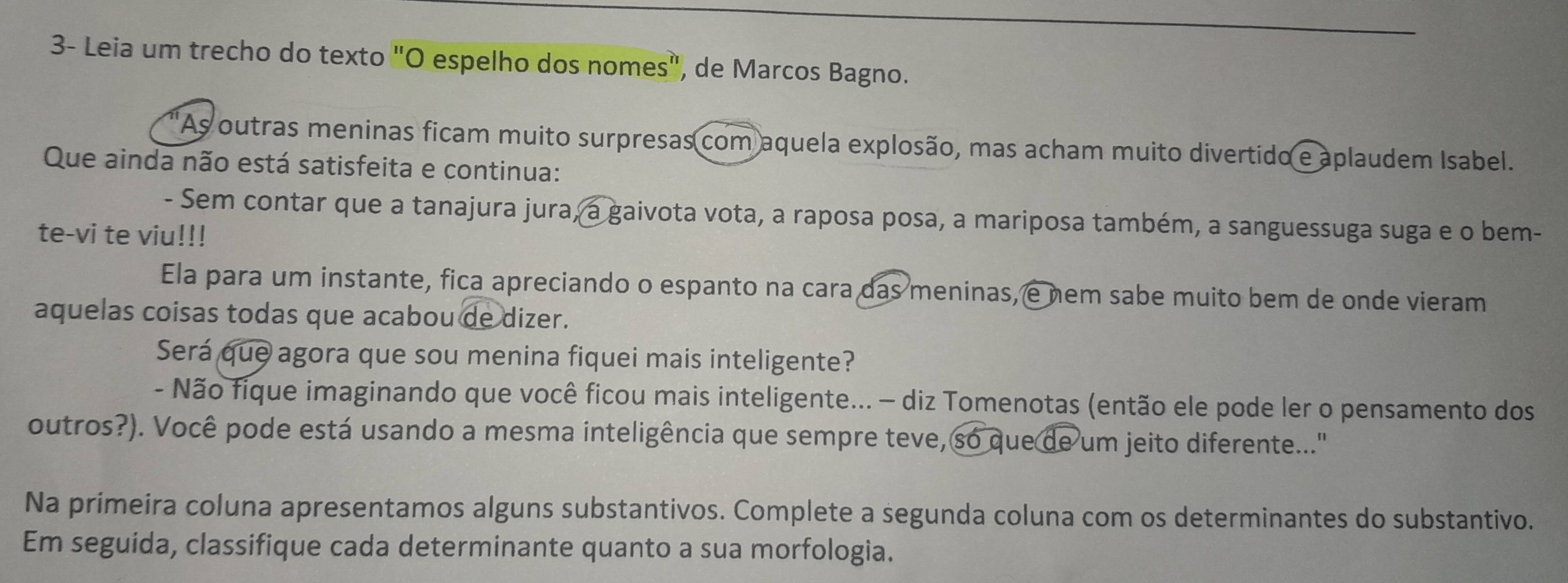 3- Leia um trecho do texto "O espelho dos nomes", de Marcos Bagno. 
'As outras meninas ficam muito surpresas com aquela explosão, mas acham muito divertido e aplaudem Isabel. 
Que ainda não está satisfeita e continua: 
- Sem contar que a tanajura jura, a gaivota vota, a raposa posa, a mariposa também, a sanguessuga suga e o bem- 
te-vi te viu!!! 
Ela para um instante, fica apreciando o espanto na cara das meninas, e nem sabe muito bem de onde vieram 
aquelas coisas todas que acabou de dizer. 
Será que agora que sou menina fiquei mais inteligente? 
- Não fique imaginando que você ficou mais inteligente... - diz Tomenotas (então ele pode ler o pensamento dos 
outros?). Você pode está usando a mesma inteligência que sempre teve, so que de um jeito diferente..." 
Na primeira coluna apresentamos alguns substantivos. Complete a segunda coluna com os determinantes do substantivo. 
Em seguida, classifique cada determinante quanto a sua morfologia.