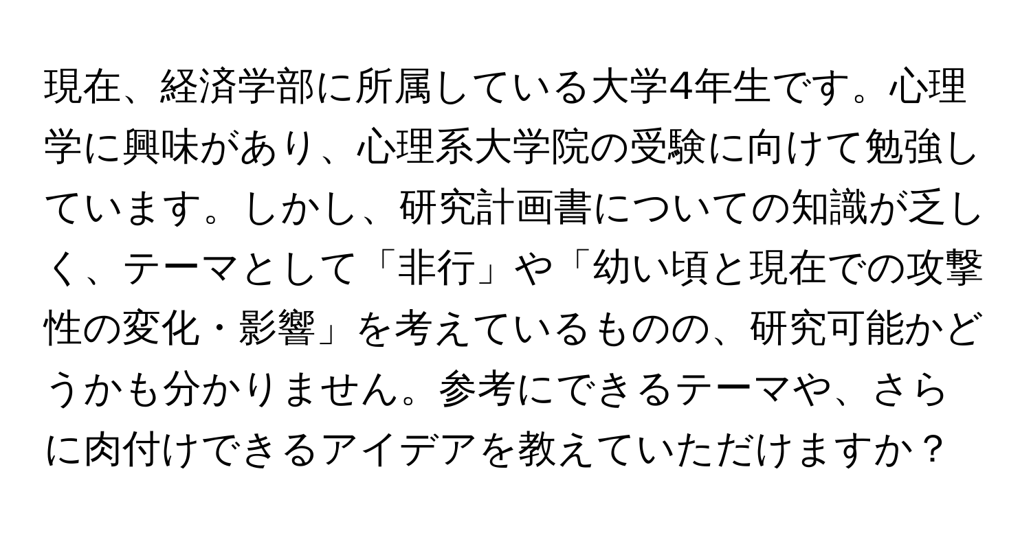 現在、経済学部に所属している大学4年生です。心理学に興味があり、心理系大学院の受験に向けて勉強しています。しかし、研究計画書についての知識が乏しく、テーマとして「非行」や「幼い頃と現在での攻撃性の変化・影響」を考えているものの、研究可能かどうかも分かりません。参考にできるテーマや、さらに肉付けできるアイデアを教えていただけますか？