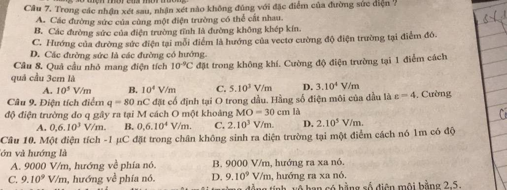 Cầu 7. Trong các nhận xét sau, nhận xét nào không đúng với đặc điểm của đường sức điện ?
A. Các đường sức của cùng một điện trường có thể cắt nhau.
B. Các đường sức của điện trường tĩnh là đường không khép kín.
C. Hướng của đường sức điện tại mỗi điểm là hướng của vectơ cường độ điện trường tại điểm đó.
D. Các đường sức là các đường có hướng.
Cầu 8. Quả cầu nhỏ mang điện tích 10^(-9)C đặt trong không khí. Cường độ điện trường tại 1 điểm cách
quả cầu 3cm là
A. 10^5V/m B. 10^4V/m C. 5.10^3V/m D. 3.10^4V/m
Câu 9. Điện tích điểm q=80 n C đặt cố định tại O trong dầu. Hằng số điện môi của dầu là varepsilon =4. Cường
độ điện trường do q gây ra tại M cách O một khoảng MO=30cm là
A. 0,6.10^3V/m. B. 0,6.10^4V/m. C. 2.10^3V/m. D. 2.10^5V/m.
Câu 10. Một điện tích -1 μC đặt trong chân không sinh ra điện trường tại một điểm cách nó 1m có độ
lớn và hướng là
A. 9000 V/m, hướng về phía nó. B. 9000 V/m, hướng ra xa nó.
D. 9.10^9V/m
C. 9.10^9V/m 1, hướng về phía nó. , hướng ra xa nó.
tổng tính, vô hạn có hằng số điện mội bằng 2.5.