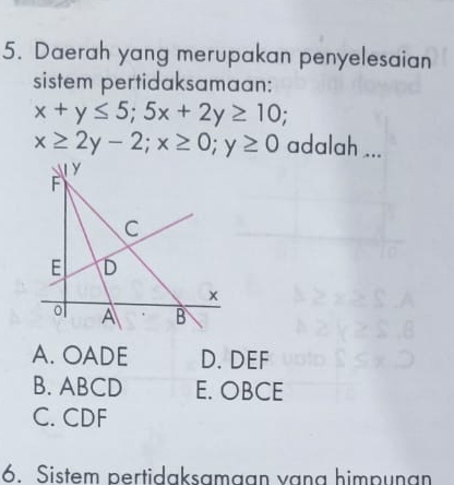 Daerah yang merupakan penyelesaian
sistem pertidaksamaan:
x+y≤ 5; 5x+2y≥ 10;
x≥ 2y-2; x≥ 0; y≥ 0 adalah ...
A. OADE D. DEF
B. ABCD E. OBCE
C. CDF
6. Sistem pertidaksamaan vang himpunan