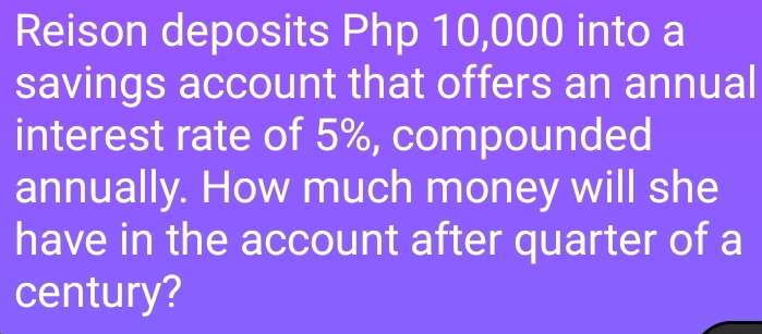 Reison deposits Php 10,000 into a 
savings account that offers an annual 
interest rate of 5%, compounded 
annually. How much money will she 
have in the account after quarter of a 
century?