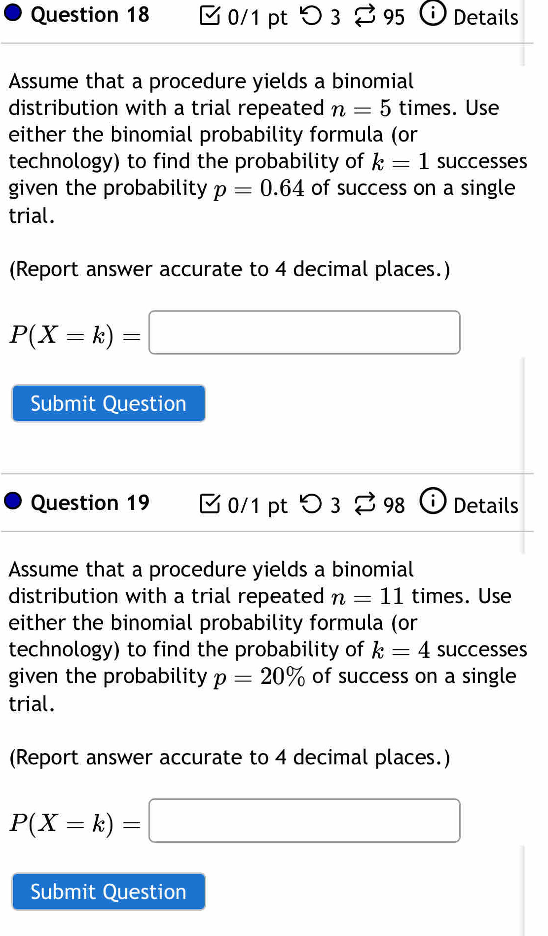 つ 3 95 Details 
Assume that a procedure yields a binomial 
distribution with a trial repeated n=5 times. Use 
either the binomial probability formula (or 
technology) to find the probability of k=1 successes 
given the probability p=0.64 of success on a single 
trial. 
(Report answer accurate to 4 decimal places.)
P(X=k)=□
Submit Question 
Question 19 0/1 pt O3overleftrightarrow sim 98 1 i Details 
Assume that a procedure yields a binomial 
distribution with a trial repeated n=11 times. Use 
either the binomial probability formula (or 
technology) to find the probability of k=4 successes 
given the probability p=20% of success on a single 
trial. 
(Report answer accurate to 4 decimal places.)
P(X=k)=□
Submit Question