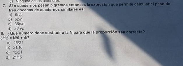 d) Ninguna de las antenores
7. Si n cuadernos pesan p gramos entonces la expresión que permite calcular el peso de
tres docenas de cuadernos similares es:
a) 6n/p
b) 6p/n
c) 36p/n
d) 36n/p
8. ¿Qué número debe sustituir a la N para que la proporción sea correcta?
8/12=N/6+4/7
a) 16/21
b) 21/16
c) 12/21
d) 21/16