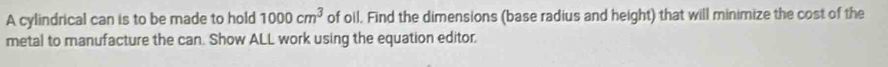 A cylindrical can is to be made to hold 1000cm^3 of oil. Find the dimensions (base radius and height) that will minimize the cost of the 
metal to manufacture the can. Show ALL work using the equation editor.
