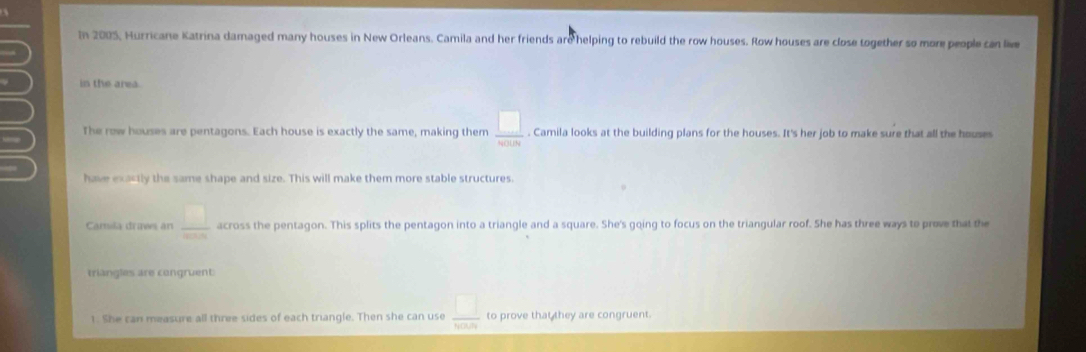 In 2005, Hurricane Katrina damaged many houses in New Orleans. Camila and her friends are helping to rebuild the row houses. Row houses are close together so more people can liv
I in the area.
The row houses are pentagons. Each house is exactly the same, making them  □ /whith . Camila looks at the building plans for the houses. It's her job to make sure that all the houses
have exastly the same shape and size. This will make them more stable structures
Camila draws an  □ /8008  across the pentagon. This splits the pentagon into a triangle and a square. She's going to focus on the triangular roof. She has three ways to prove that the
triangles are congruent
1. She can measure all three sides of each triangle. Then she can use  □ /6000  to prove that they are congruent.