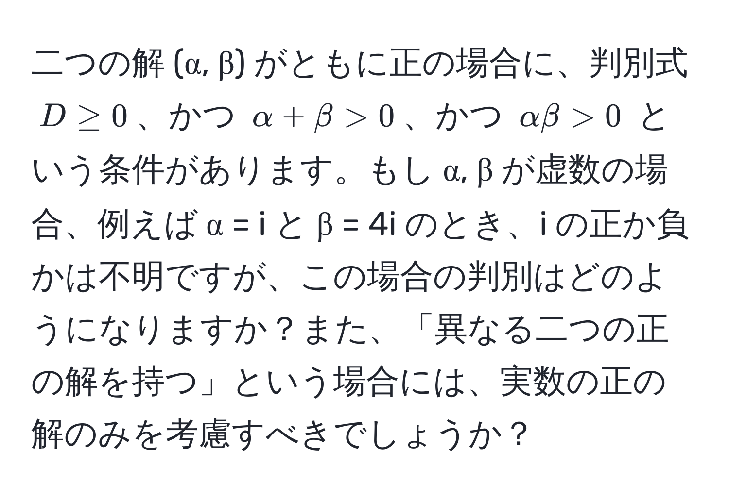 二つの解 (α, β) がともに正の場合に、判別式 $D ≥ 0$、かつ $α + β > 0$、かつ $αβ > 0$ という条件があります。もし α, β が虚数の場合、例えば α = i と β = 4i のとき、i の正か負かは不明ですが、この場合の判別はどのようになりますか？また、「異なる二つの正の解を持つ」という場合には、実数の正の解のみを考慮すべきでしょうか？